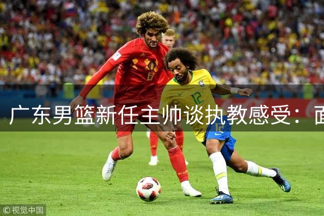 广东男篮新任主帅谈执教感受：面临全新挑战